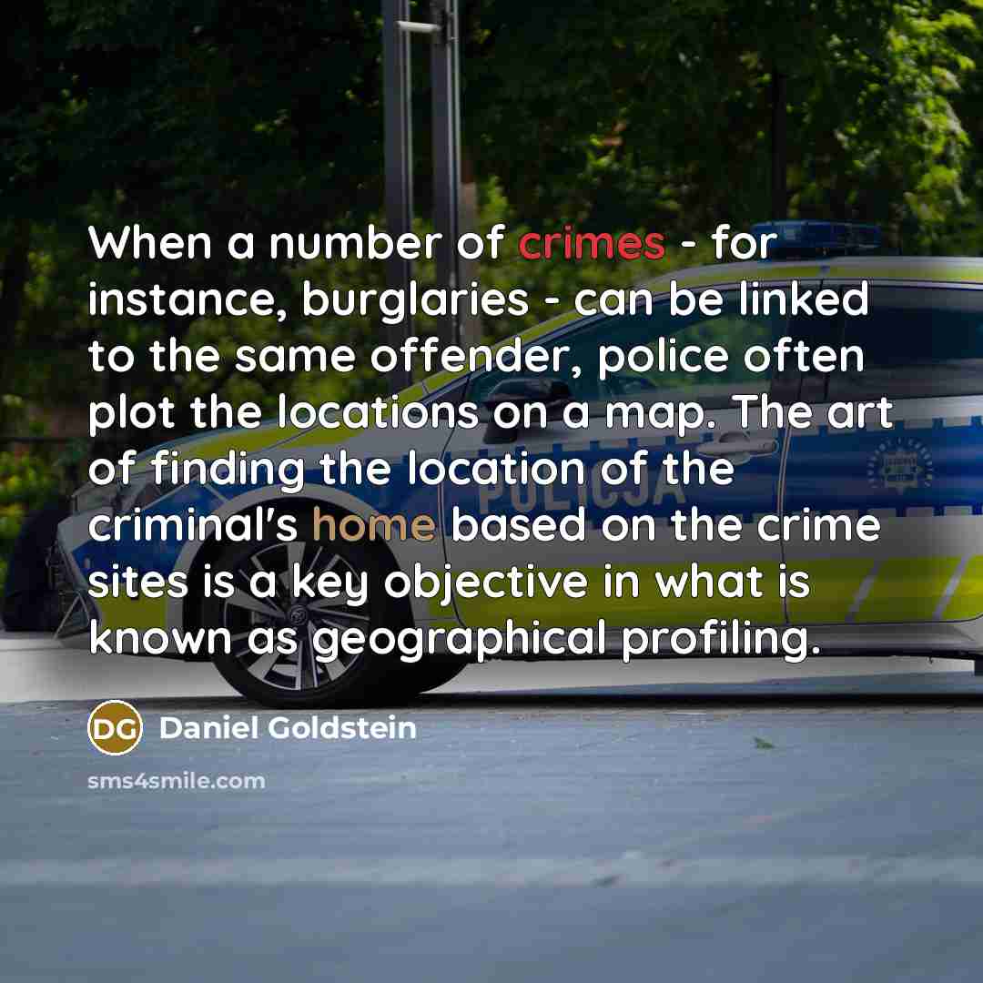 “When a number of crimes - for instance, burglaries - can be linked to the same offender, police often plot the locations on a map. The art of finding the location of the criminal's home based on the crime sites is a key objective in what is known as geographical profiling.” quote by Daniel Goldstein