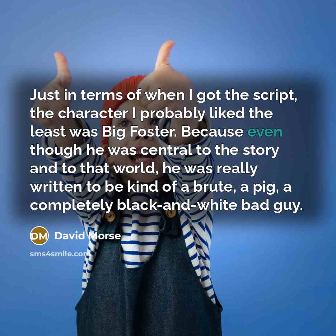 “Just in terms of when I got the script, the character I probably liked the least was Big Foster. Because even though he was central to the story and to that world, he was really written to be kind of a brute, a pig, a completely black-and-white bad guy.” quote by David Morse