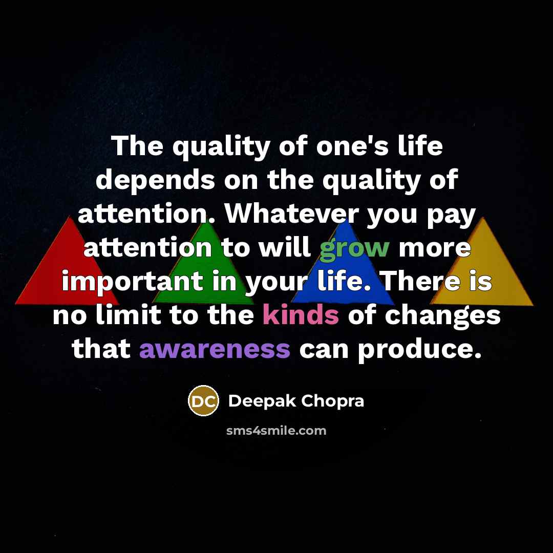 “The quality of one's life depends on the quality of attention. Whatever you pay attention to will grow more important in your life. There is no limit to the kinds of changes that awareness can produce.” quote by Deepak Chopra