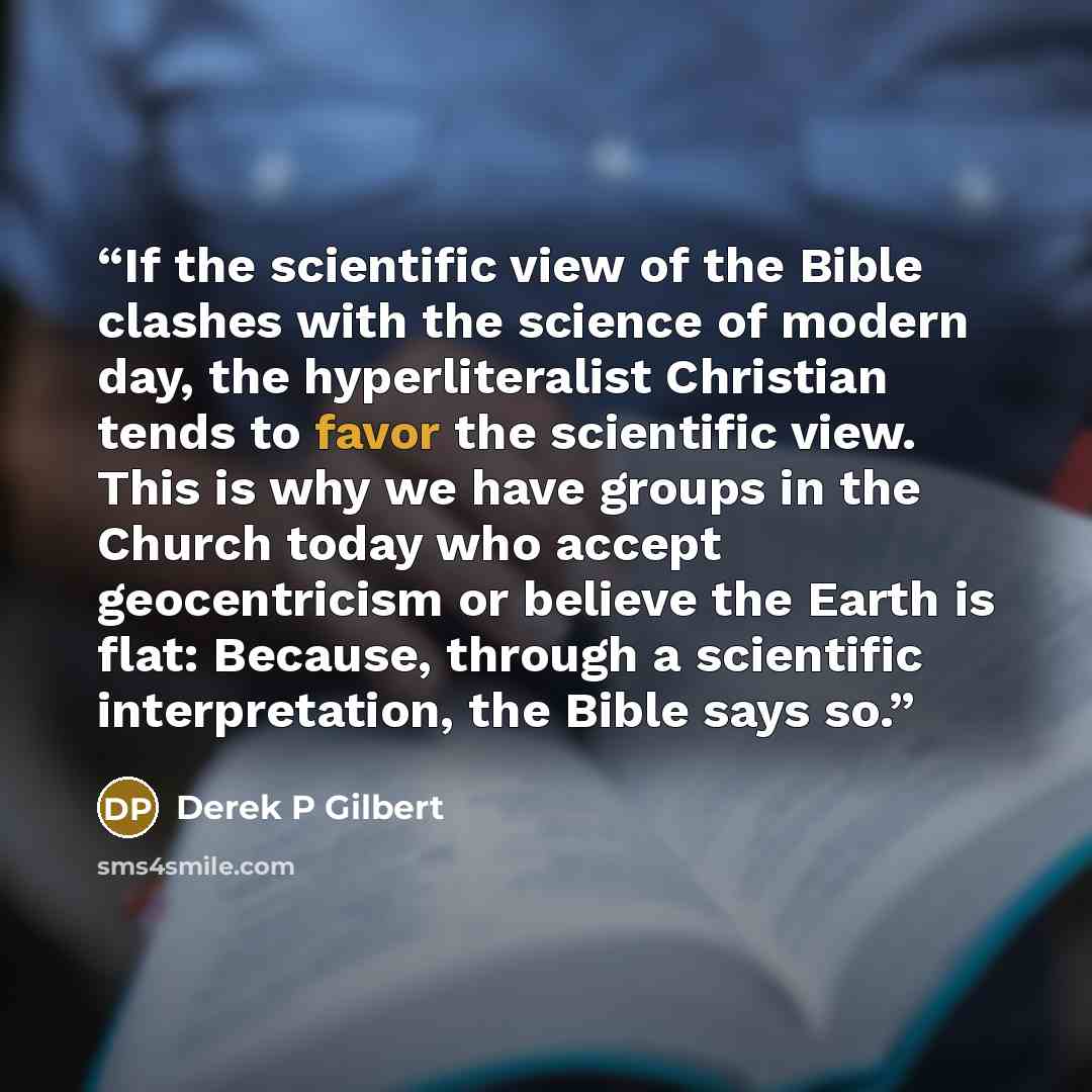“If the scientific view of the Bible clashes with the science of modern day, the hyperliteralist Christian tends to favor the scientific view. This is why we have groups in the Church today who accept geocentricism or believe the Earth is flat: Because, through a scientific interpretation, the…” quote by Derek P Gilbert