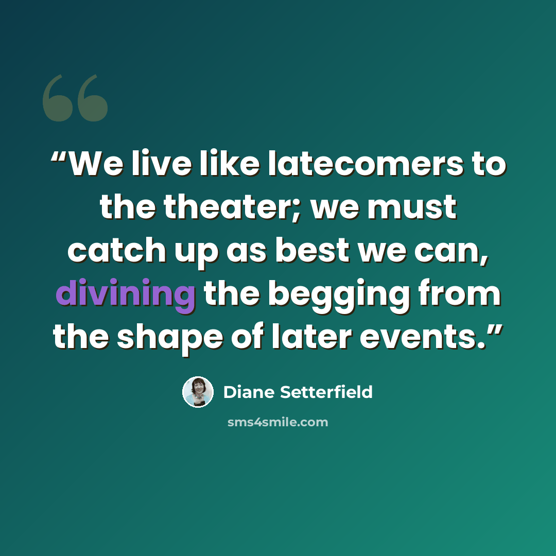 “We live like latecomers to the theater; we must catch up as best we can, divining the begging from the shape of later events.” quote by Diane Setterfield