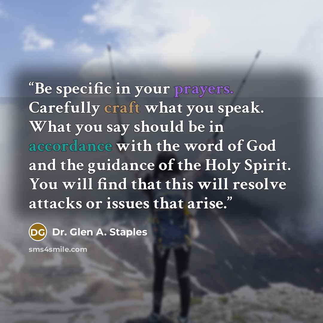 “Be specific in your prayers. Carefully craft what you speak. What you say should be in accordance with the word of God and the guidance of the Holy Spirit. You will find that this will resolve attacks or issues that arise.” quote by Dr. Glen A. Staples