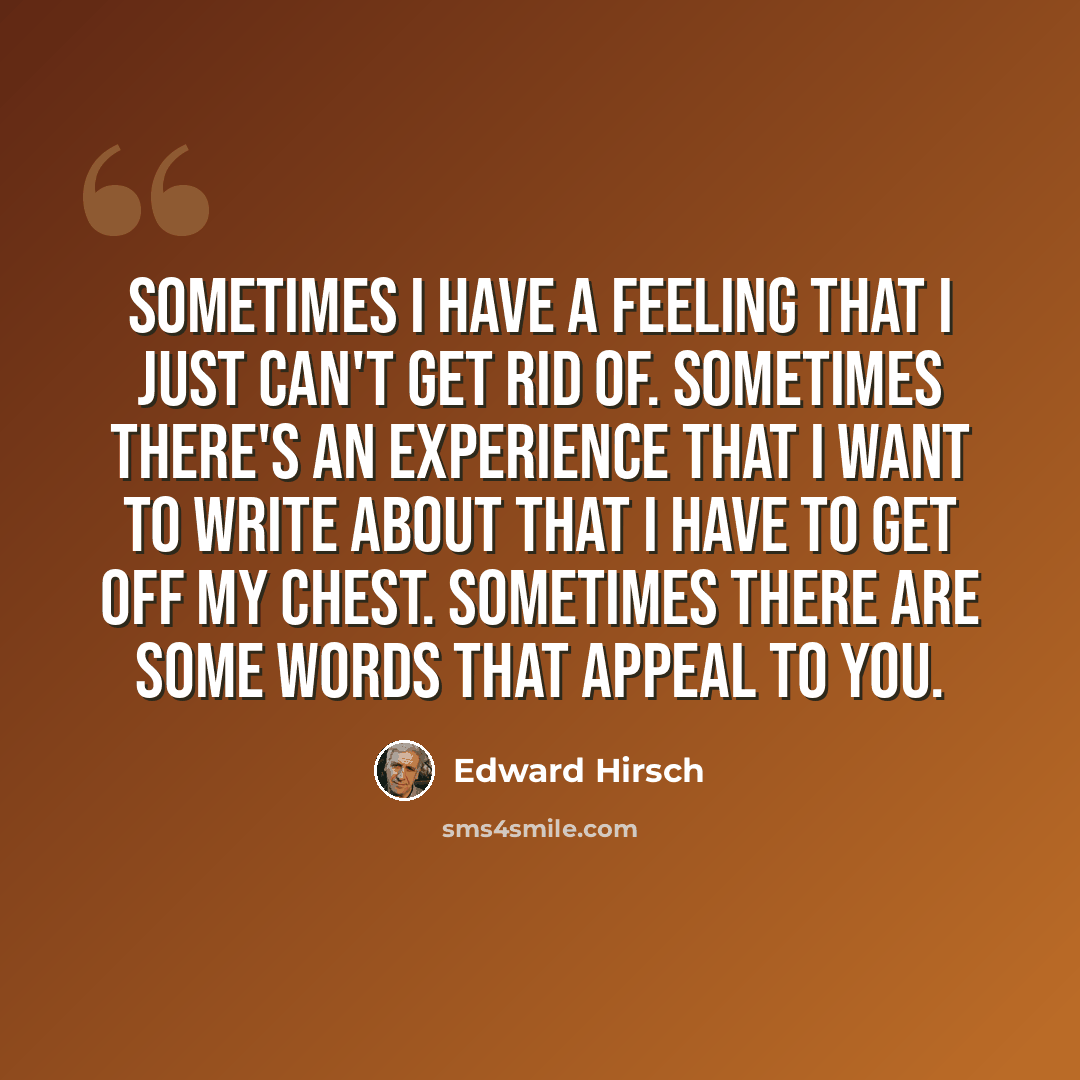 “Sometimes I have a feeling that I just can't get rid of. Sometimes there's an experience that I want to write about that I have to get off my chest. Sometimes there are some words that appeal to you.” quote by Edward Hirsch