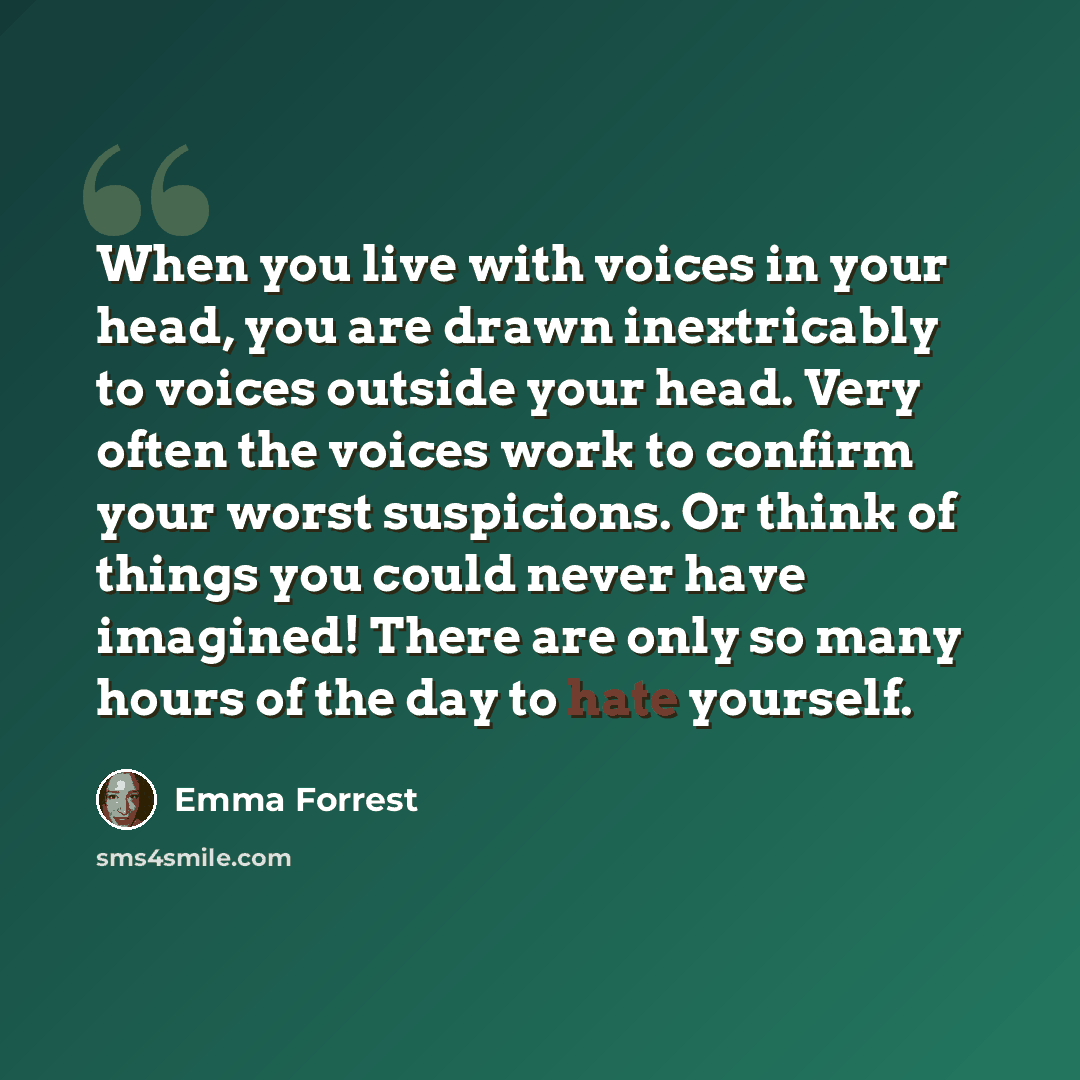 “When you live with voices in your head, you are drawn inextricably to voices outside your head. Very often the voices work to confirm your worst suspicions. Or think of things you could never have imagined! There are only so many hours of the day to hate yourself.” quote by Emma Forrest