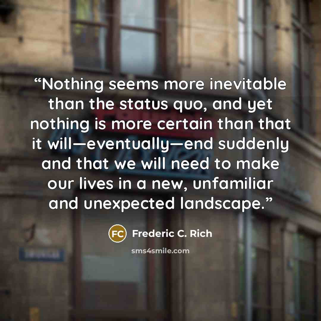 “Nothing seems more inevitable than the status quo, and yet nothing is more certain than that it will—eventually—end suddenly and that we will need to make our lives in a new, unfamiliar and unexpected landscape.” quote by Frederic C. Rich