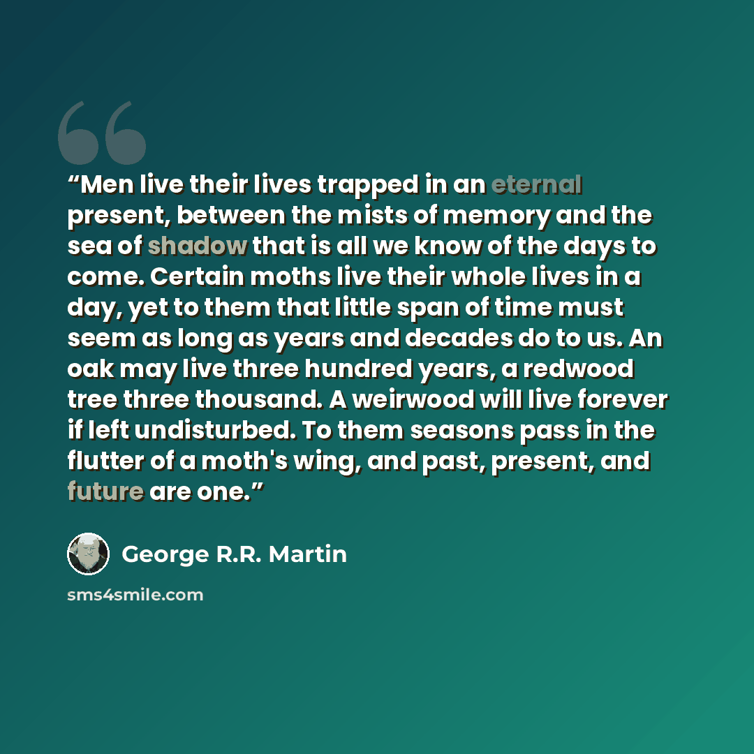 “Men live their lives trapped in an eternal present, between the mists of memory and the sea of shadow that is all we know of the days to come. Certain moths live their whole lives in a day, yet to them that little span of time must seem as long as years and decades do to us. An oak may live three…” quote by George R.R. Martin