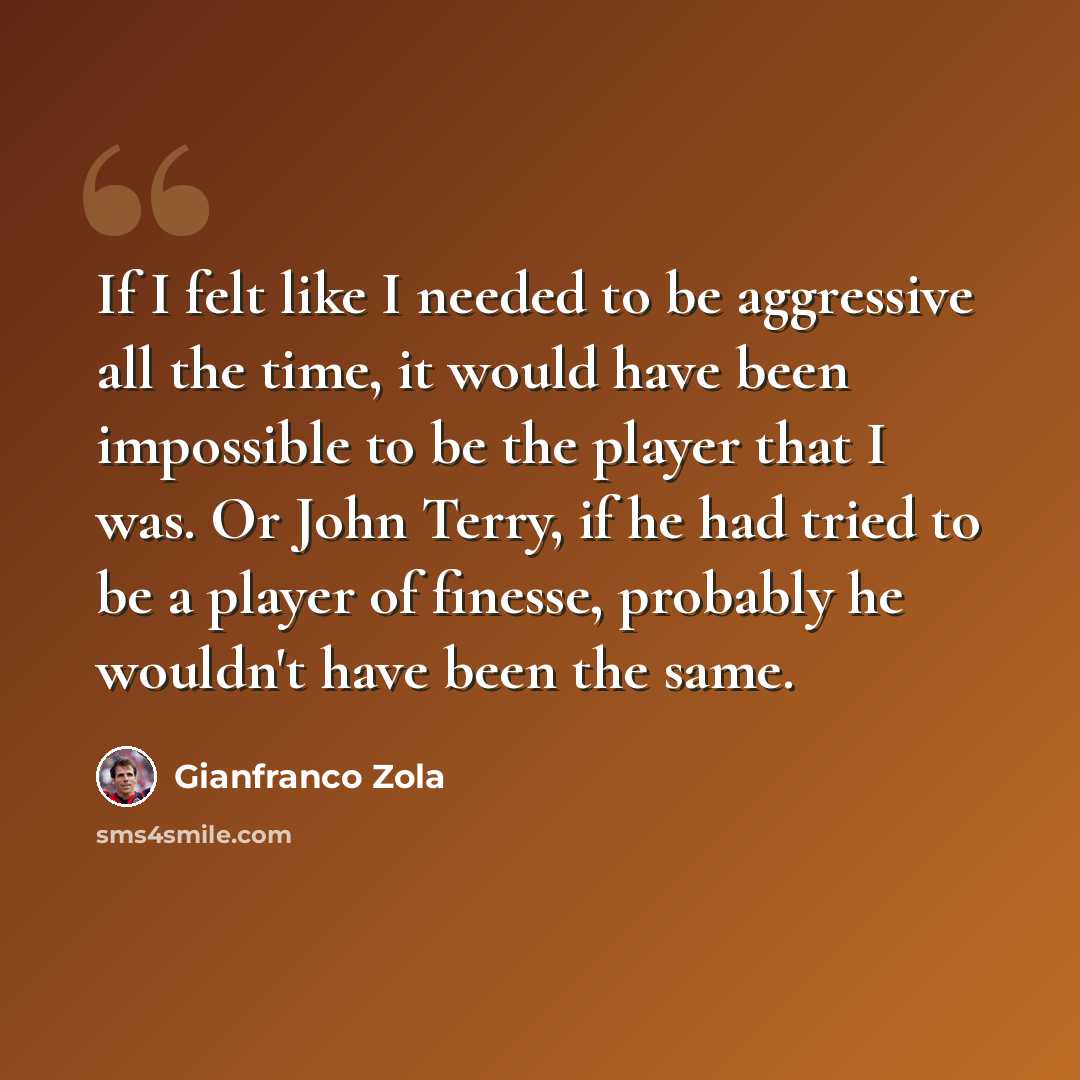 “If I felt like I needed to be aggressive all the time, it would have been impossible to be the player that I was. Or John Terry, if he had tried to be a player of finesse, probably he wouldn't have been the same.” quote by Gianfranco Zola
