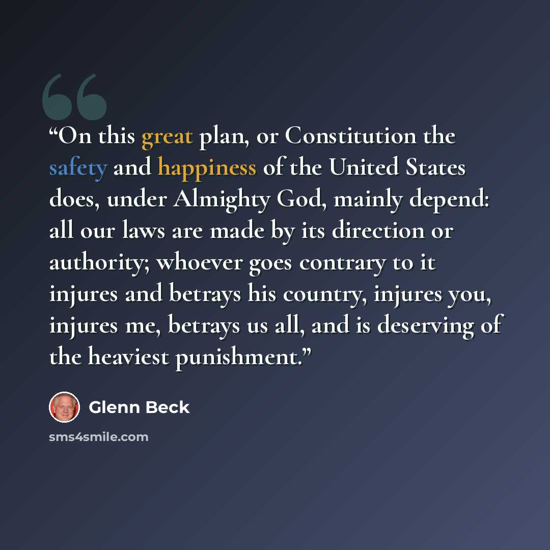 “On this great plan, or Constitution the safety and happiness of the United States does, under Almighty God, mainly depend: all our laws are made by its direction or authority; whoever goes contrary to it injures and betrays his country, injures you, injures me, betrays us all, and is deserving of…” quote by Glenn Beck