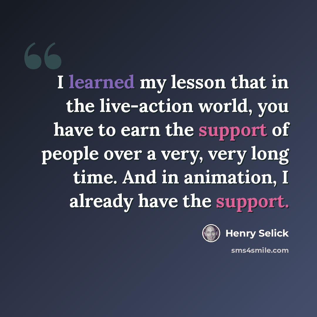 “I learned my lesson that in the live-action world, you have to earn the support of people over a very, very long time. And in animation, I already have the support.” quote by Henry Selick