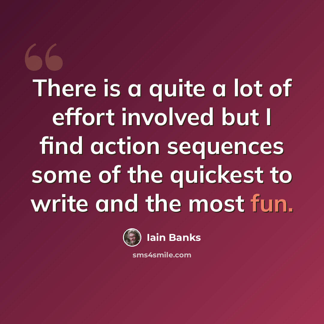 “There is a quite a lot of effort involved but I find action sequences some of the quickest to write and the most fun.” quote by Iain Banks