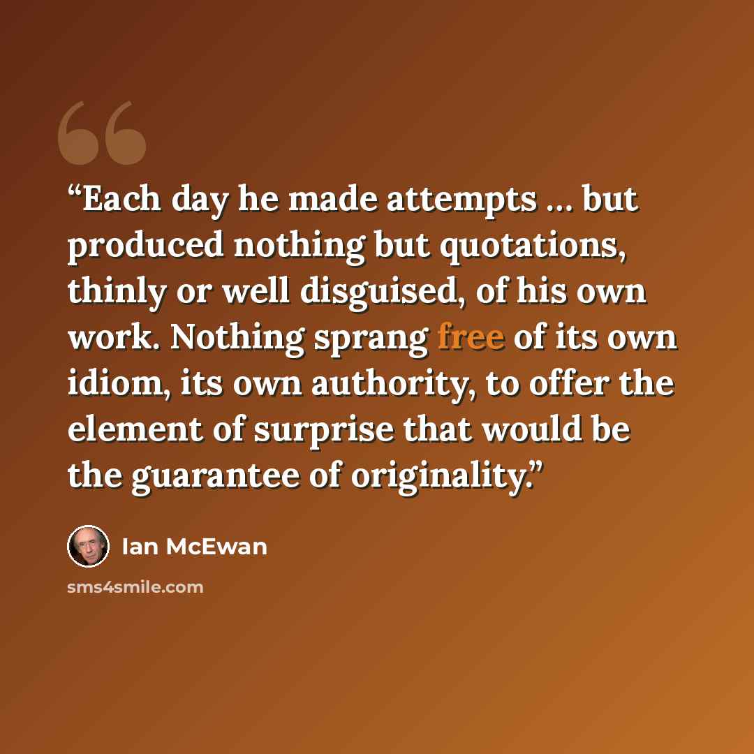 “Each day he made attempts … but produced nothing but quotations, thinly or well disguised, of his own work. Nothing sprang free of its own idiom, its own authority, to offer the element of surprise that would be the guarantee of originality.” quote by Ian McEwan