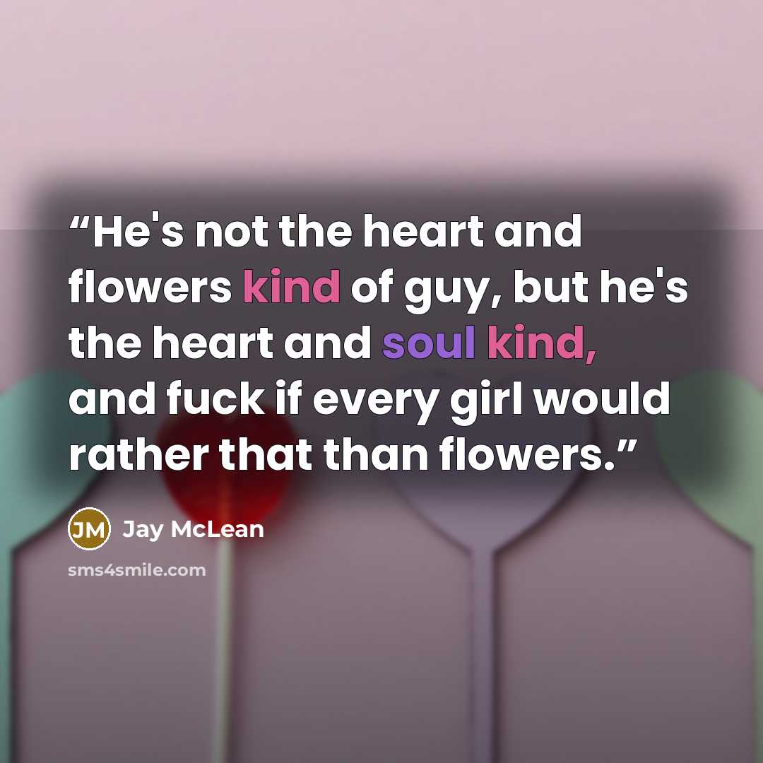 “He's not the heart and flowers kind of guy, but he's the heart and soul kind, and fuck if every girl would rather that than flowers.” quote by Jay McLean