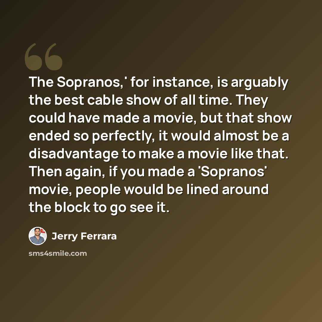 “The Sopranos,' for instance, is arguably the best cable show of all time. They could have made a movie, but that show ended so perfectly, it would almost be a disadvantage to make a movie like that. Then again, if you made a 'Sopranos' movie, people would be lined around the block to go see it.” quote by Jerry Ferrara