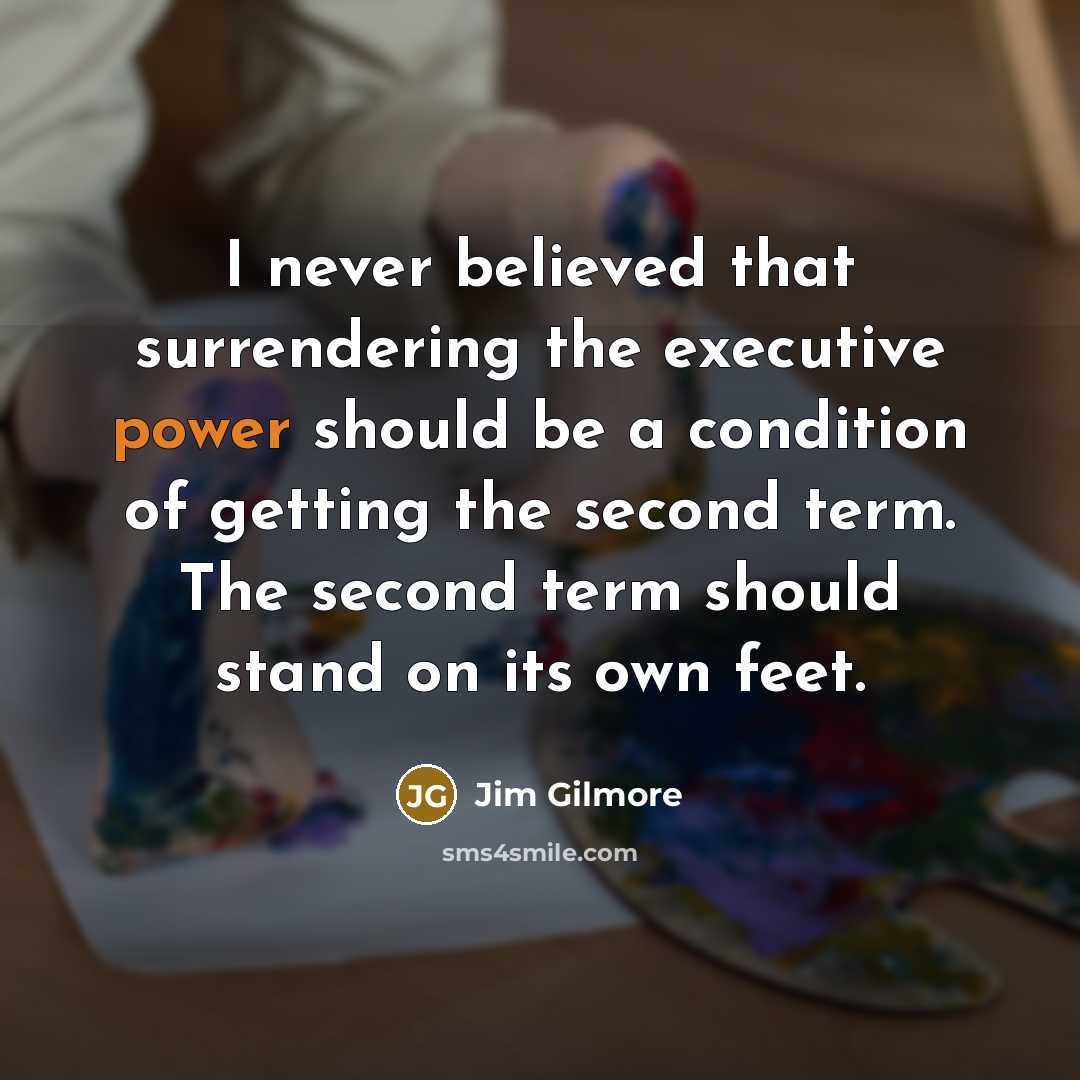 “I never believed that surrendering the executive power should be a condition of getting the second term. The second term should stand on its own feet.” quote by Jim Gilmore