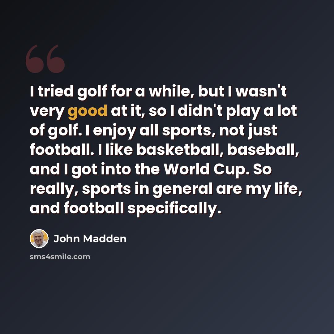 “I tried golf for a while, but I wasn't very good at it, so I didn't play a lot of golf. I enjoy all sports, not just football. I like basketball, baseball, and I got into the World Cup. So really, sports in general are my life, and football specifically.” quote by John Madden