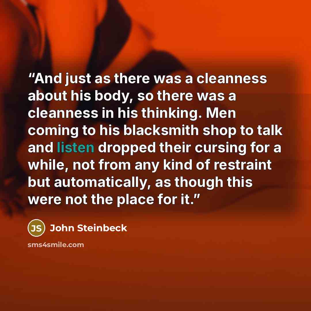 “And just as there was a cleanness about his body, so there was a cleanness in his thinking. Men coming to his blacksmith shop to talk and listen dropped their cursing for a while, not from any kind of restraint but automatically, as though this were not the place for it.” quote by John Steinbeck