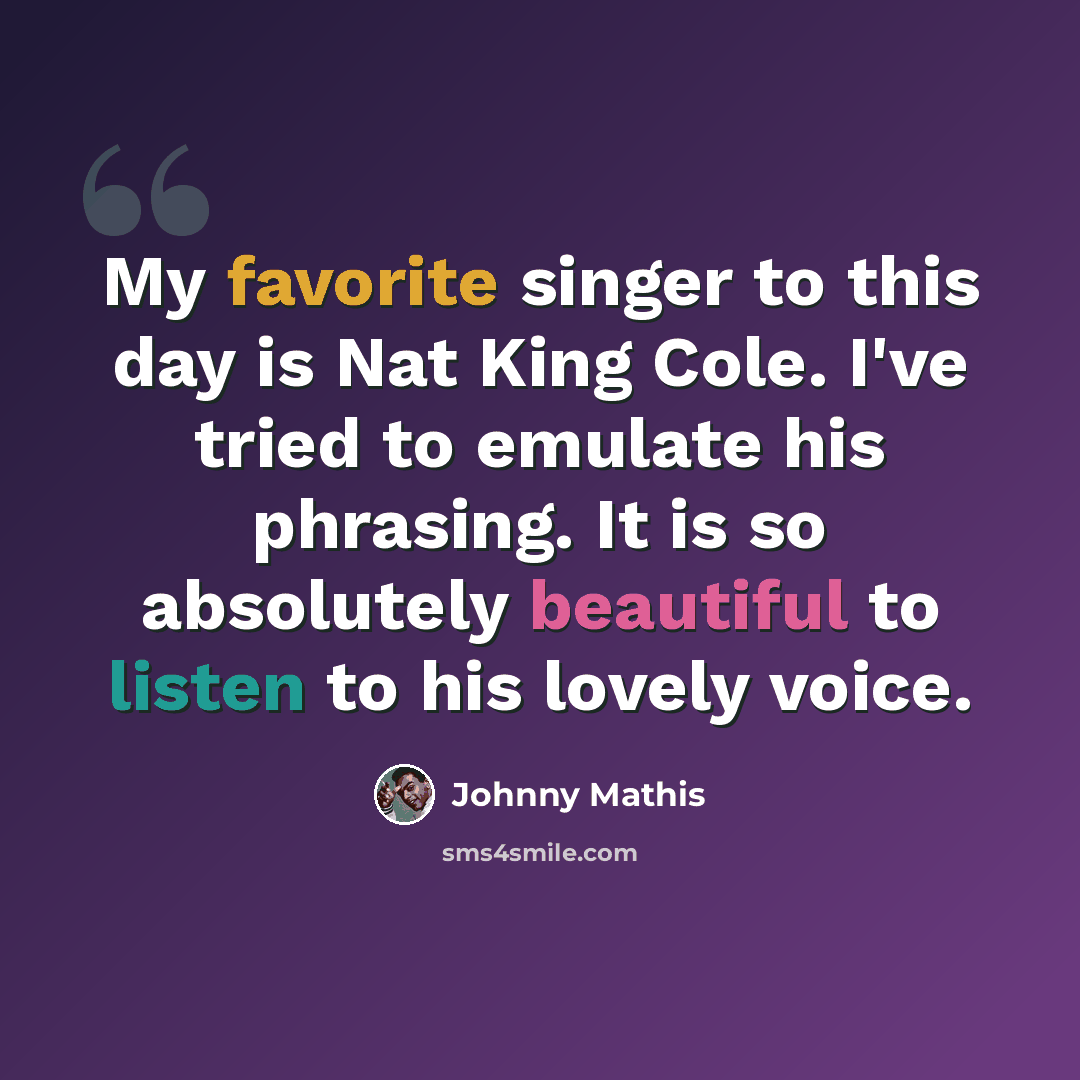 “My favorite singer to this day is Nat King Cole. I've tried to emulate his phrasing. It is so absolutely beautiful to listen to his lovely voice.” quote by Johnny Mathis