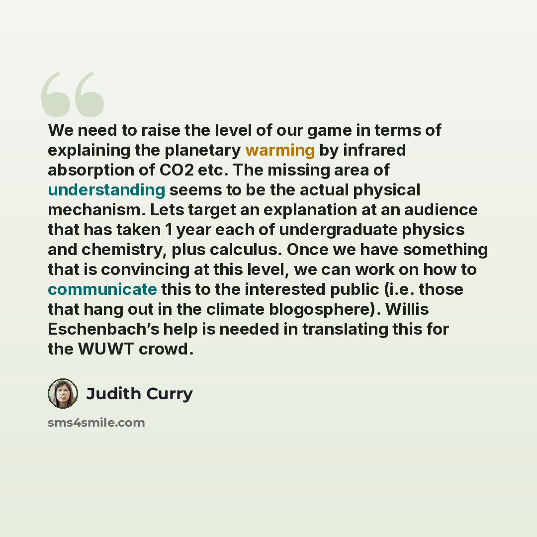 “We need to raise the level of our game in terms of explaining the planetary warming by infrared absorption of CO2 etc. The missing area of understanding seems to be the actual physical mechanism. Lets target an explanation at an audience that has taken 1 year each of undergraduate physics and…” quote by Judith Curry