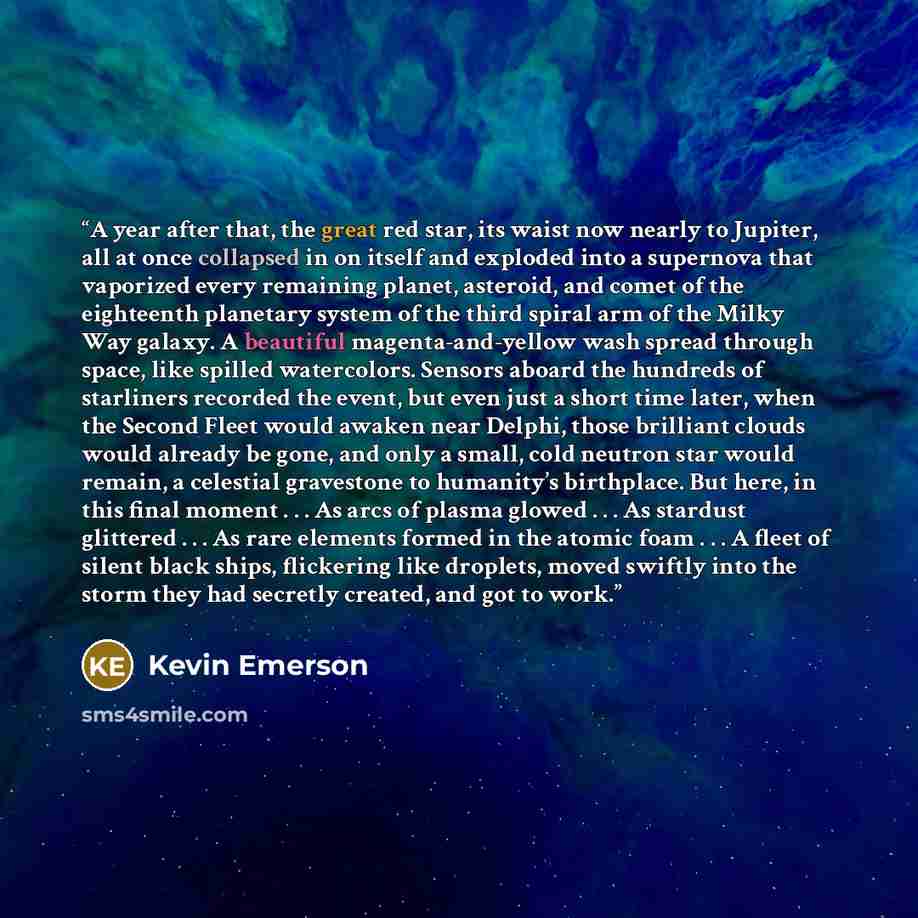 “A year after that, the great red star, its waist now nearly to Jupiter, all at once collapsed in on itself and exploded into a supernova that vaporized every remaining planet, asteroid, and comet of the eighteenth planetary system of the third spiral arm of the Milky Way galaxy. A beautiful…” quote by Kevin Emerson