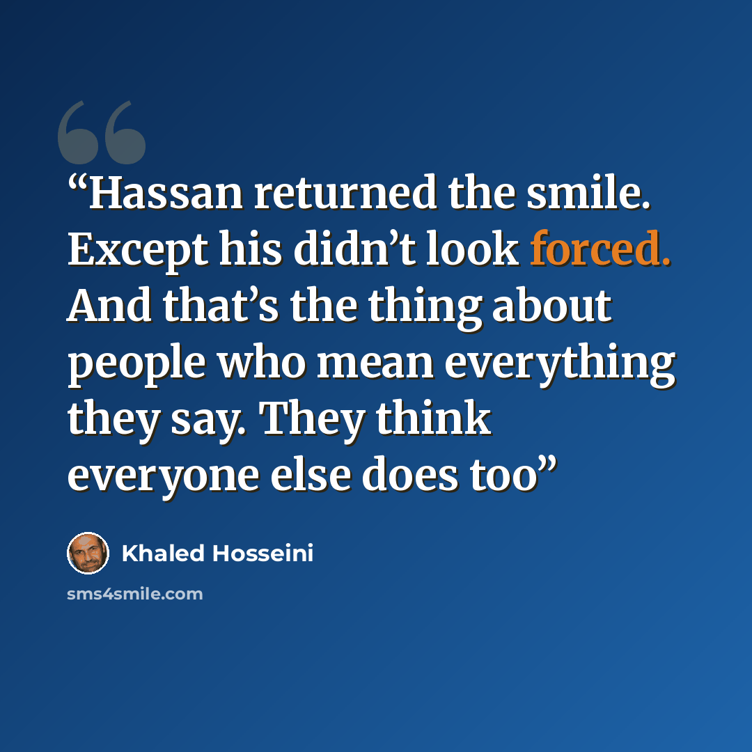 “Hassan returned the smile. Except his didn’t look forced. And that’s the thing about people who mean everything they say. They think everyone else does too” quote by Khaled Hosseini
