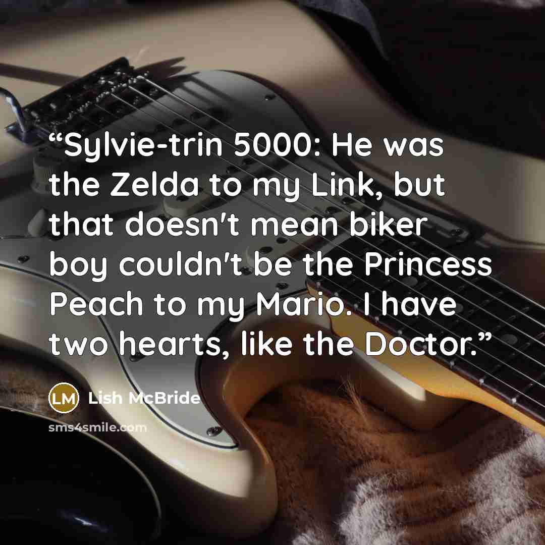 “Sylvie-trin 5000: He was the Zelda to my Link, but that doesn't mean biker boy couldn't be the Princess Peach to my Mario. I have two hearts, like the Doctor.” quote by Lish McBride