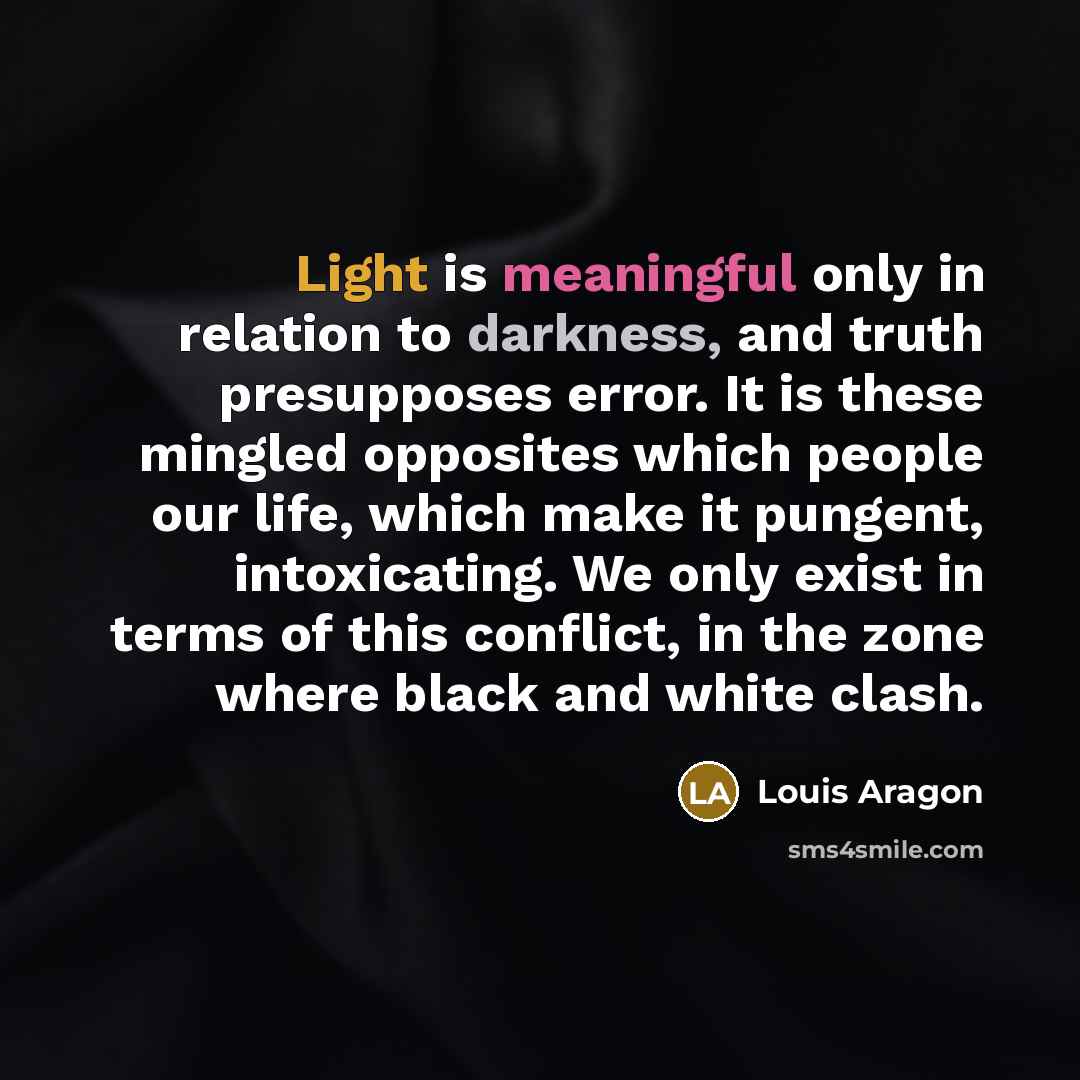 “Light is meaningful only in relation to darkness, and truth presupposes error. It is these mingled opposites which people our life, which make it pungent, intoxicating. We only exist in terms of this conflict, in the zone where black and white clash.” quote by Louis Aragon