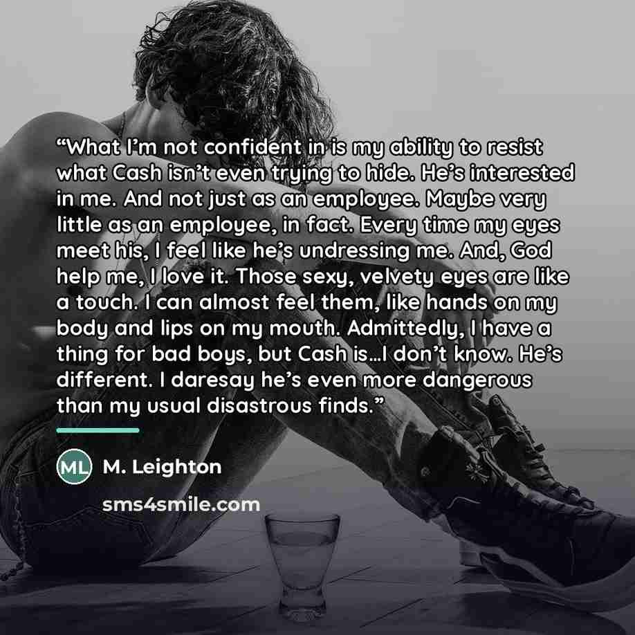 “What I’m not confident in is my ability to resist what Cash isn’t even trying to hide. He’s interested in me. And not just as an employee. Maybe very little as an employee, in fact. Every time my eyes meet his, I feel like he’s undressing me. And, God help me, I love it. Those sexy, velvety eyes…” quote by M. Leighton