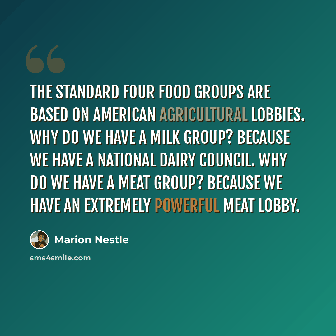 “The standard four food groups are based on American agricultural lobbies. Why do we have a milk group? Because we have a National Dairy Council. Why do we have a meat group? Because we have an extremely powerful meat lobby.” quote by Marion Nestle