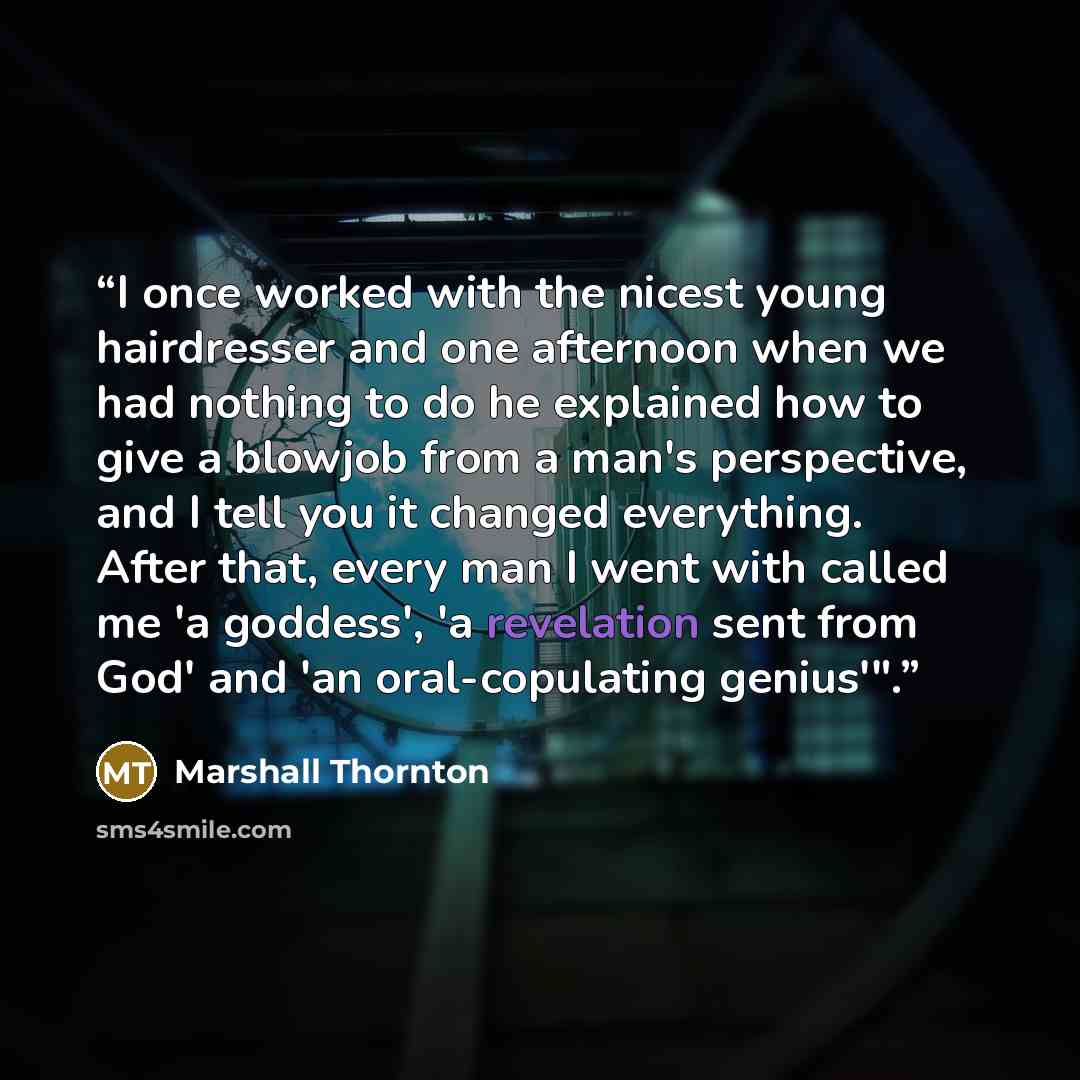 “I once worked with the nicest young hairdresser and one afternoon when we had nothing to do he explained how to give a blowjob from a man's perspective, and I tell you it changed everything. After that, every man I went with called me 'a goddess', 'a revelation sent from God' and 'an…” quote by Marshall Thornton