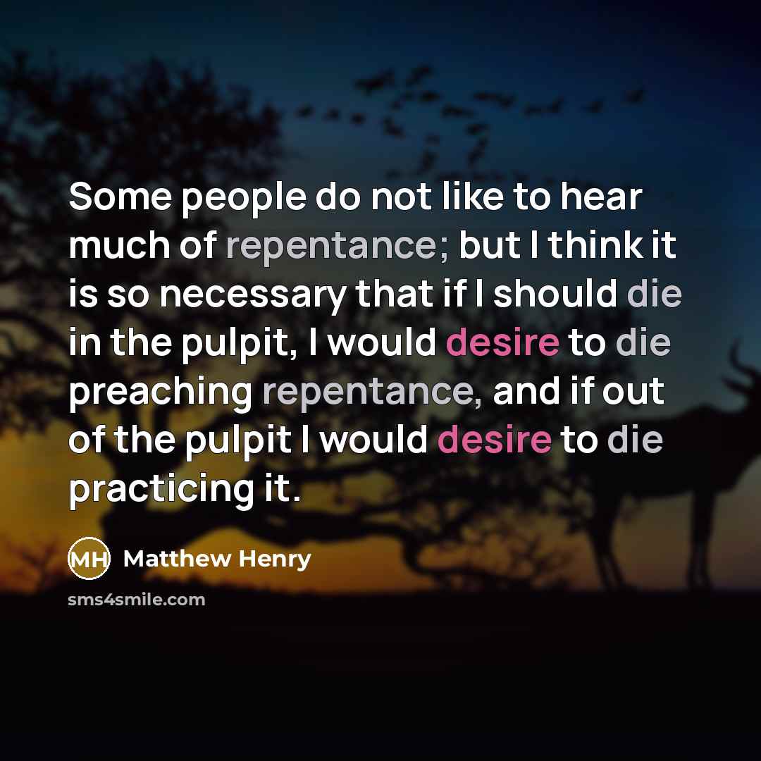 “Some people do not like to hear much of repentance; but I think it is so necessary that if I should die in the pulpit, I would desire to die preaching repentance, and if out of the pulpit I would desire to die practicing it.” quote by Matthew Henry