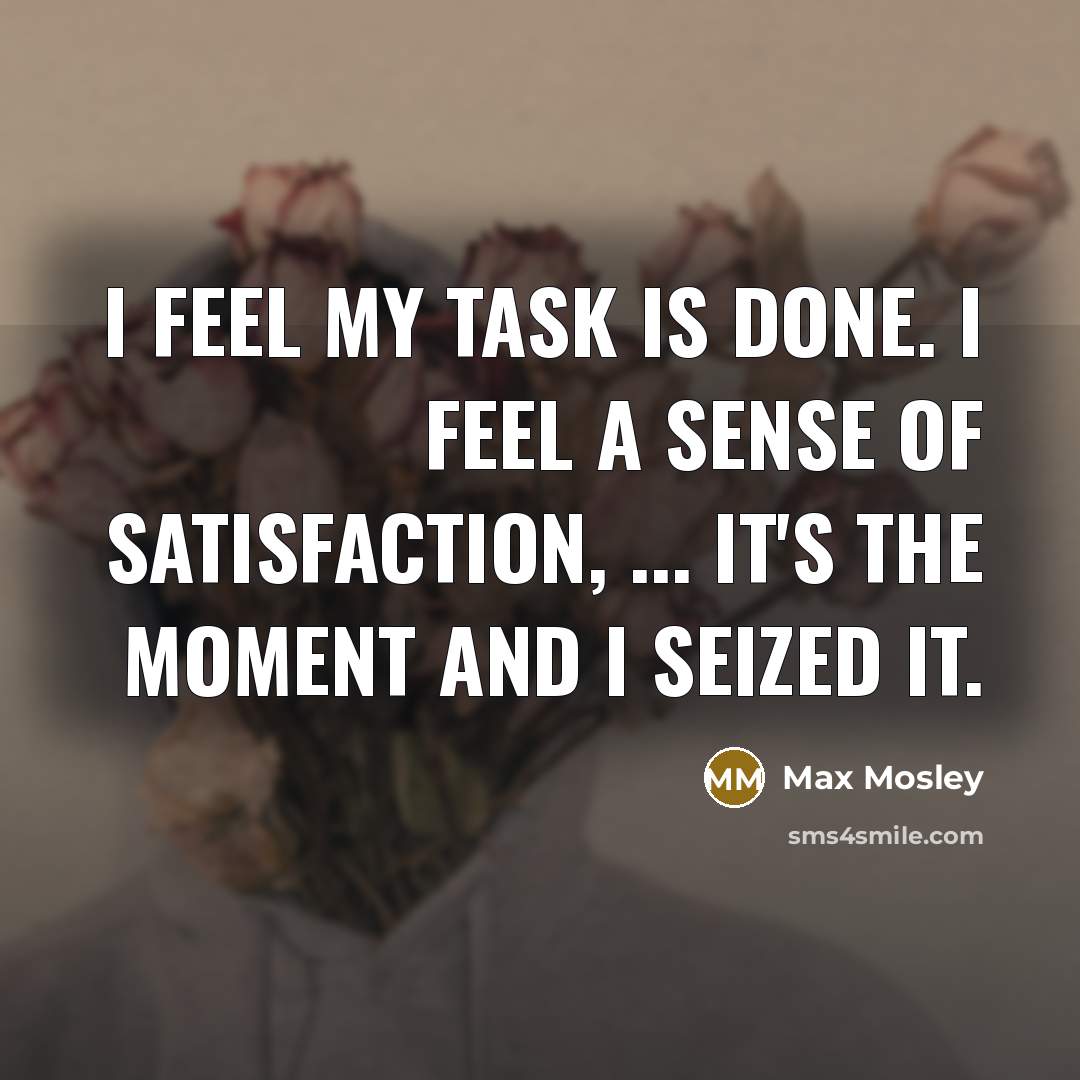 “I feel my task is done. I feel a sense of satisfaction, ... It's the moment and I seized it.” quote by Max Mosley