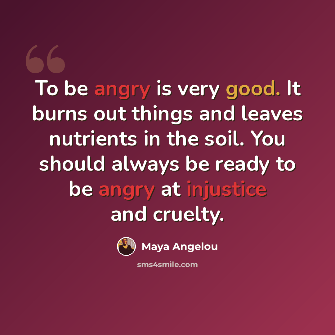 “To be angry is very good. It burns out things and leaves nutrients in the soil. You should always be ready to be angry at injustice and cruelty.” quote by Maya Angelou