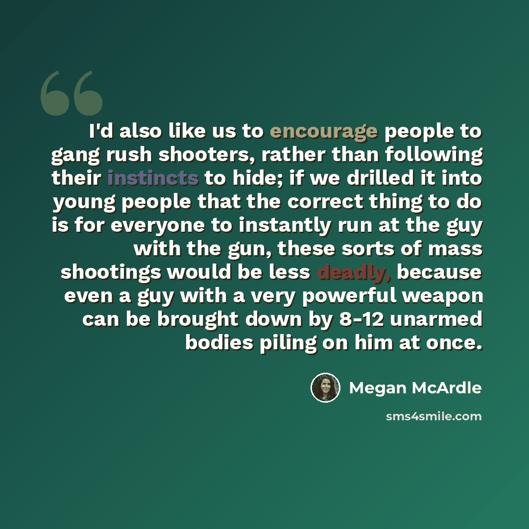 “I'd also like us to encourage people to gang rush shooters, rather than following their instincts to hide; if we drilled it into young people that the correct thing to do is for everyone to instantly run at the guy with the gun, these sorts of mass shootings would be less deadly, because even a…” quote by Megan McArdle
