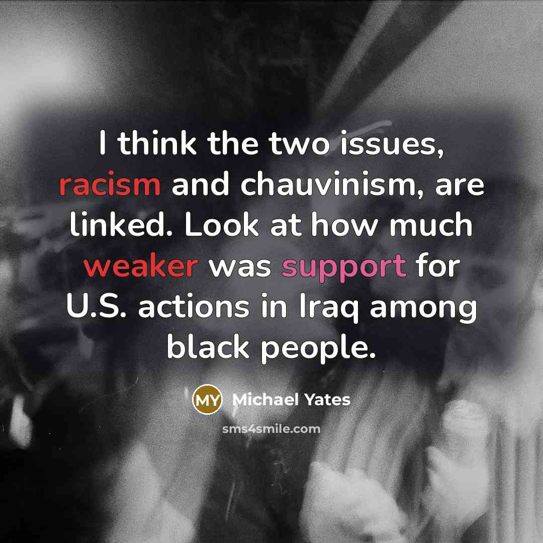 “I think the two issues, racism and chauvinism, are linked. Look at how much weaker was support for U.S. actions in Iraq among black people.” quote by Michael Yates