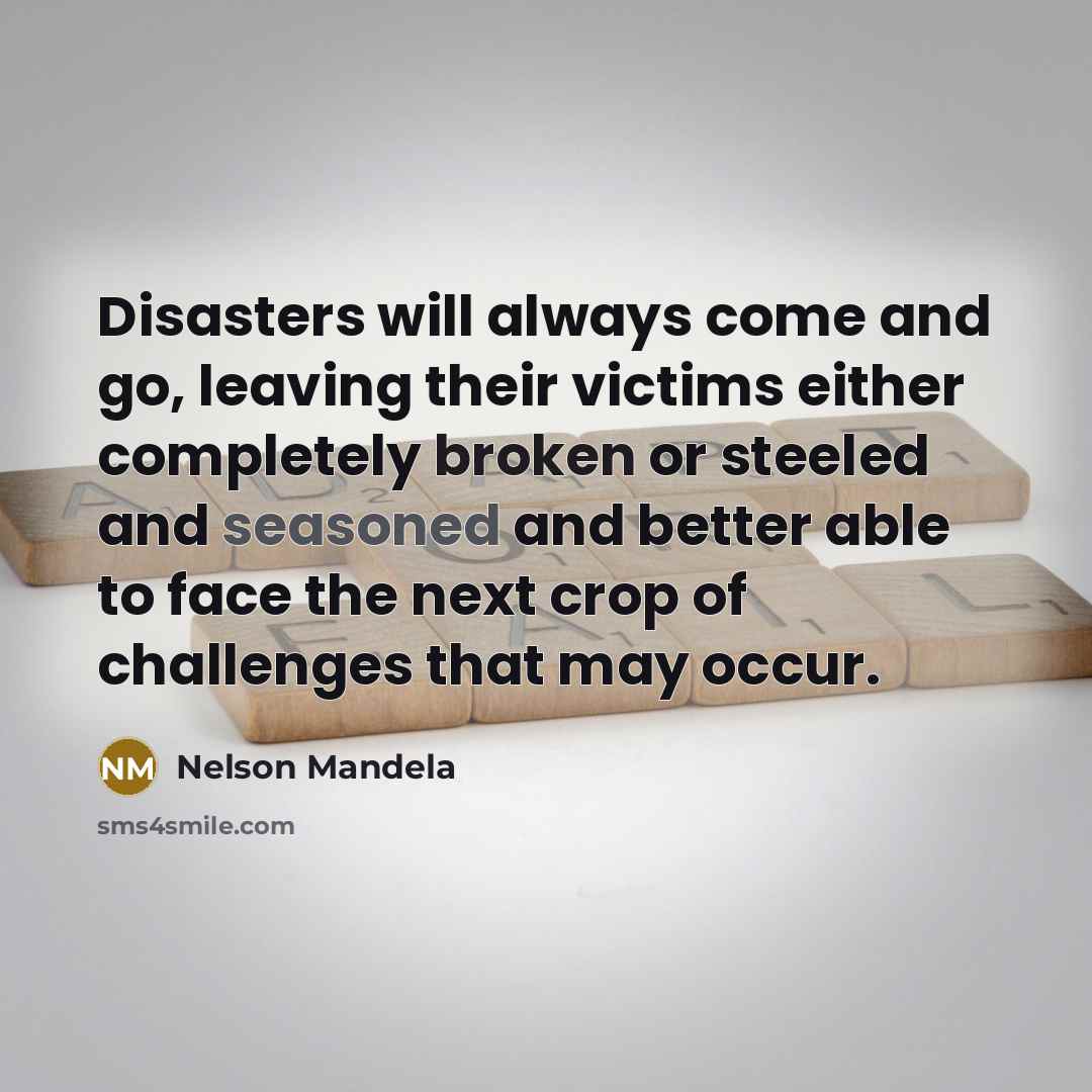 “Disasters will always come and go, leaving their victims either completely broken or steeled and seasoned and better able to face the next crop of challenges that may occur.” quote by Nelson Mandela