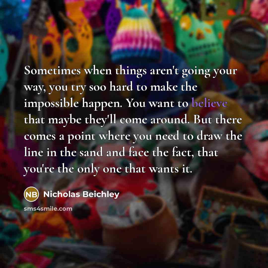 “Sometimes when things aren't going your way, you try soo hard to make the impossible happen. You want to believe that maybe they'll come around. But there comes a point where you need to draw the line in the sand and face the fact, that you're the only one that wants it.” quote by Nicholas Beichley