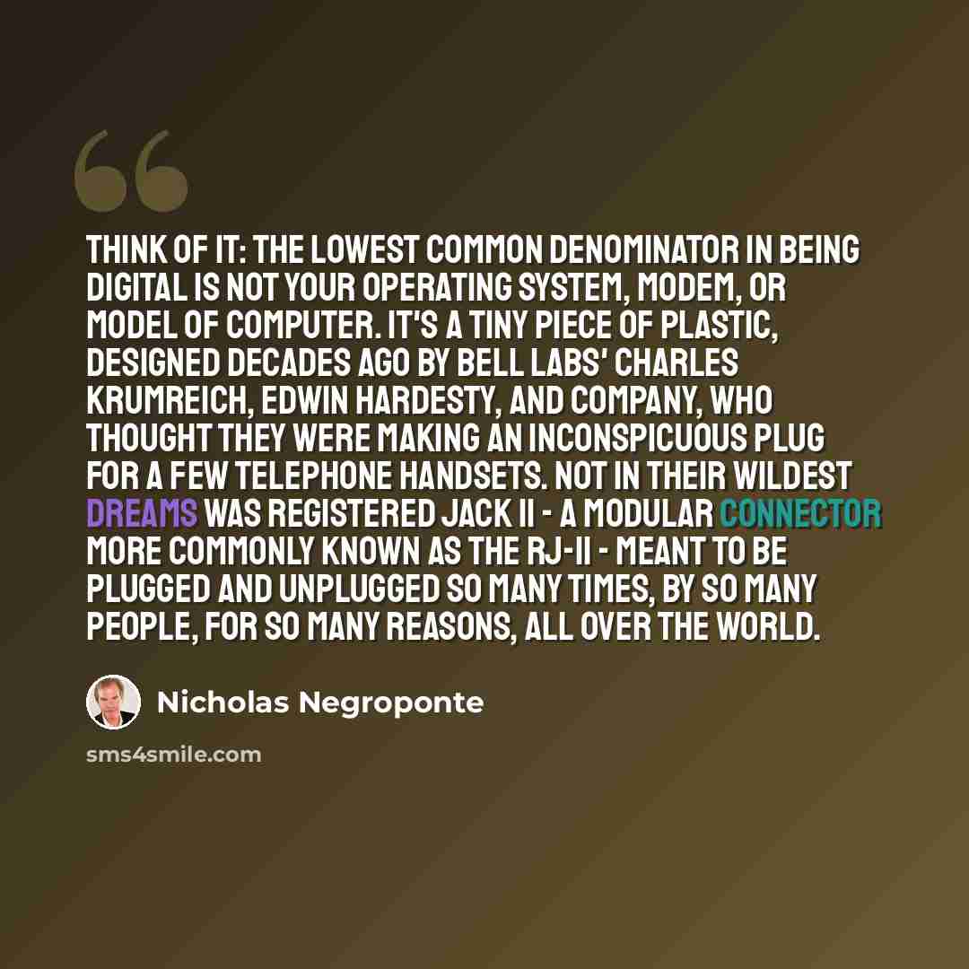 “Think of it: the lowest common denominator in being digital is not your operating system, modem, or model of computer. It's a tiny piece of plastic, designed decades ago by Bell Labs' Charles Krumreich, Edwin Hardesty, and company, who thought they were making an inconspicuous plug for a few…” quote by Nicholas Negroponte