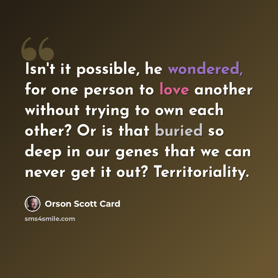“Isn't it possible, he wondered, for one person to love another without trying to own each other? Or is that buried so deep in our genes that we can never get it out? Territoriality.” quote by Orson Scott Card