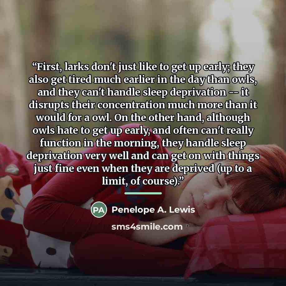 “First, larks don't just like to get up early; they also get tired much earlier in the day than owls, and they can't handle sleep deprivation -- it disrupts their concentration much more than it would for a owl. On the other hand, although owls hate to get up early, and often can't really function…” quote by Penelope A. Lewis
