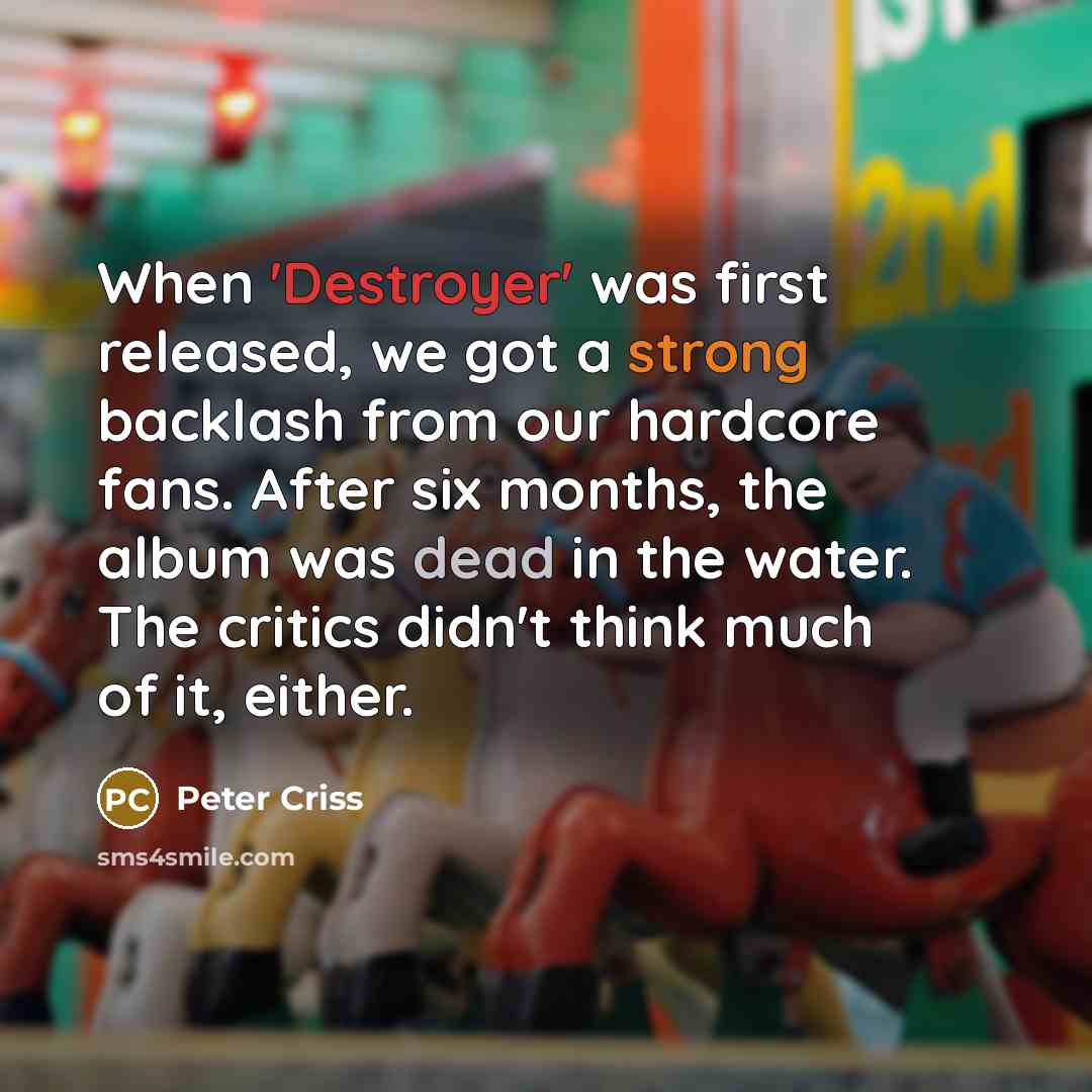 “When 'Destroyer' was first released, we got a strong backlash from our hardcore fans. After six months, the album was dead in the water. The critics didn't think much of it, either.” quote by Peter Criss