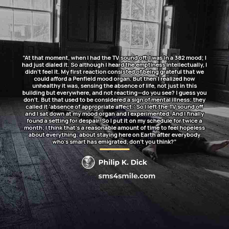 “At that moment, when I had the TV sound off, I was in a 382 mood; I had just dialed it. So although I heard the emptiness intellectually, I didn't feel it. My first reaction consisted of being grateful that we could afford a Penfield mood organ. But then I realized how unhealthy it was, sensing…” quote by Philip K. Dick