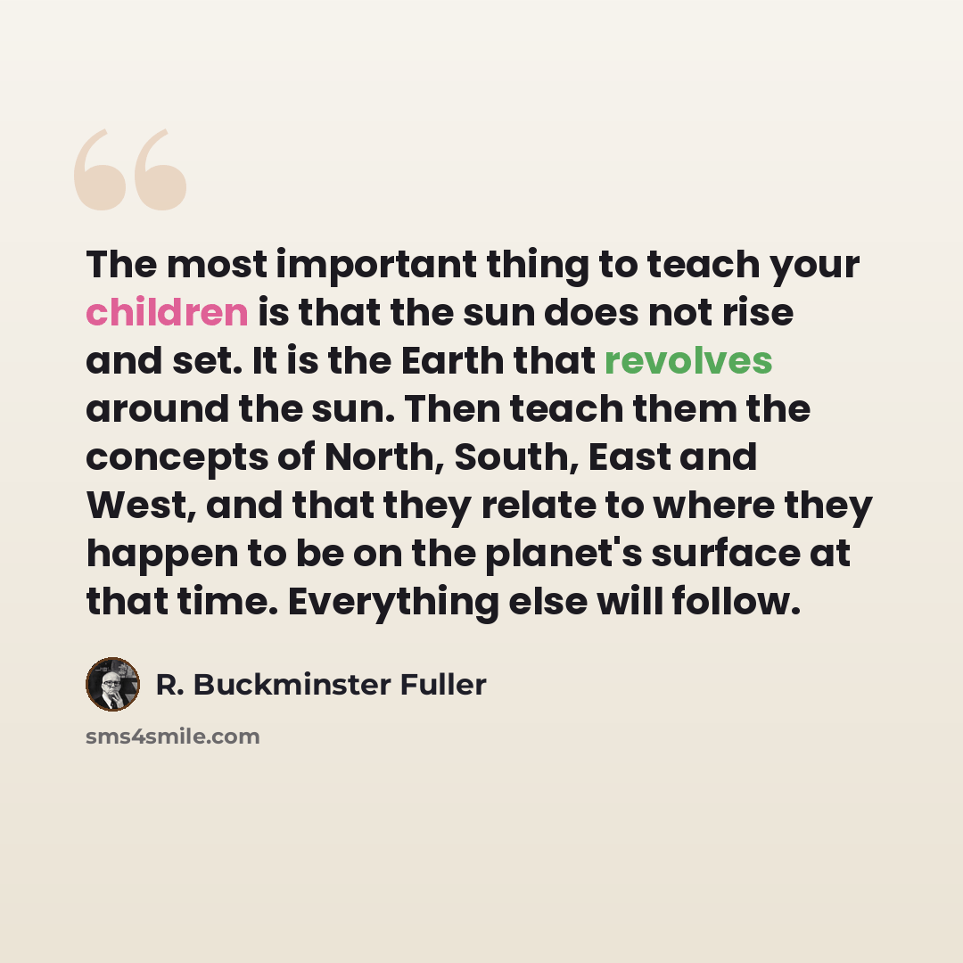 “The most important thing to teach your children is that the sun does not rise and set. It is the Earth that revolves around the sun. Then teach them the concepts of North, South, East and West, and that they relate to where they happen to be on the planet's surface at that time. Everything else…” quote by R. Buckminster Fuller