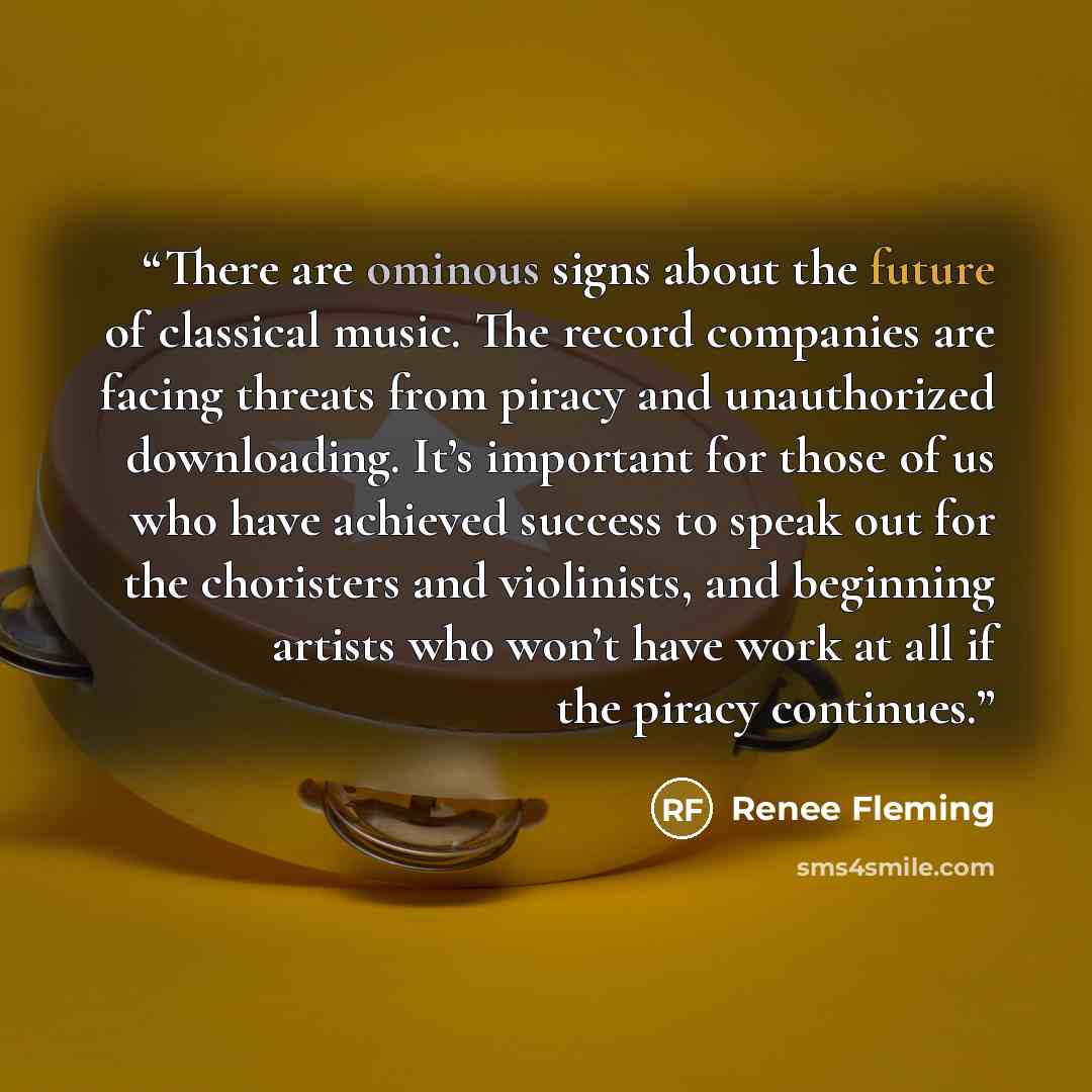 “There are ominous signs about the future of classical music. The record companies are facing threats from piracy and unauthorized downloading. It’s important for those of us who have achieved success to speak out for the choristers and violinists, and beginning artists who won’t have work at all…” quote by Renee Fleming