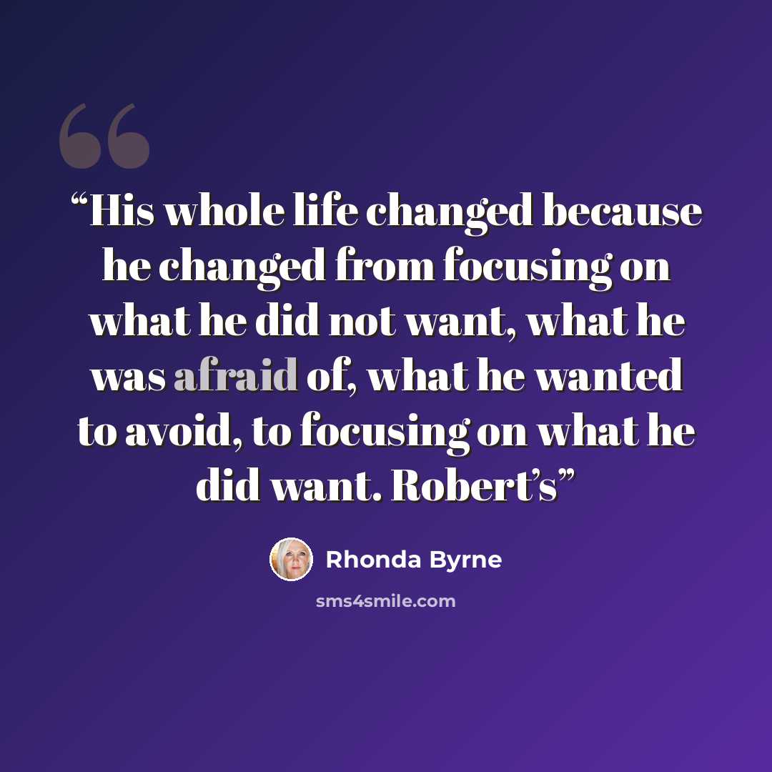 “His whole life changed because he changed from focusing on what he did not want, what he was afraid of, what he wanted to avoid, to focusing on what he did want. Robert’s” quote by Rhonda Byrne