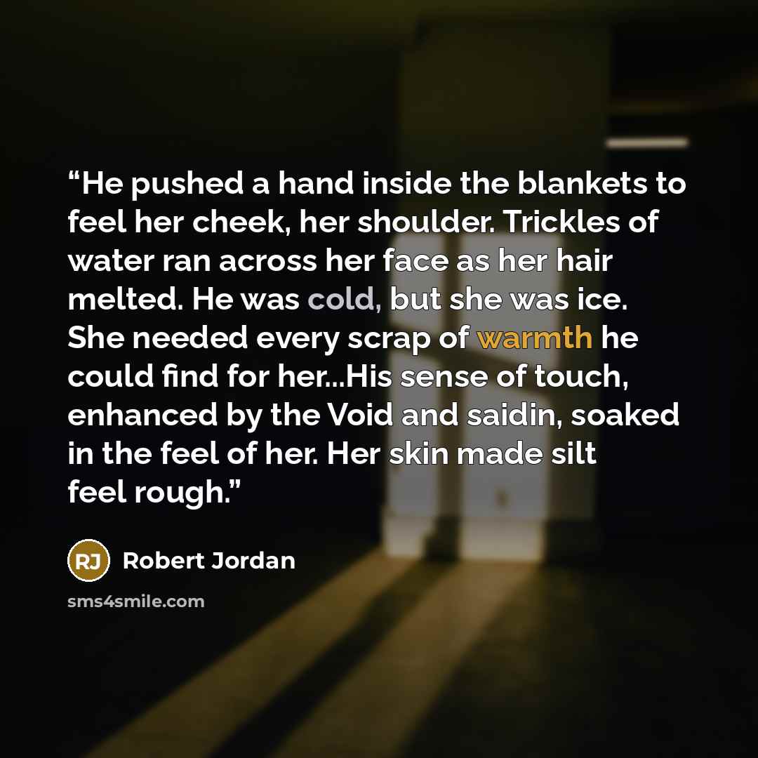 “He pushed a hand inside the blankets to feel her cheek, her shoulder. Trickles of water ran across her face as her hair melted. He was cold, but she was ice. She needed every scrap of warmth he could find for her...His sense of touch, enhanced by the Void and saidin, soaked in the feel of her. Her…” quote by Robert Jordan