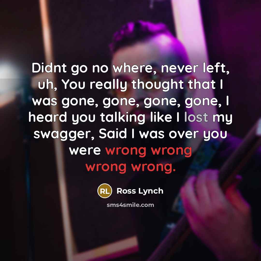 “Didnt go no where, never left, uh, You really thought that I was gone, gone, gone, gone, I heard you talking like I lost my swagger, Said I was over you were wrong wrong wrong wrong.” quote by Ross Lynch