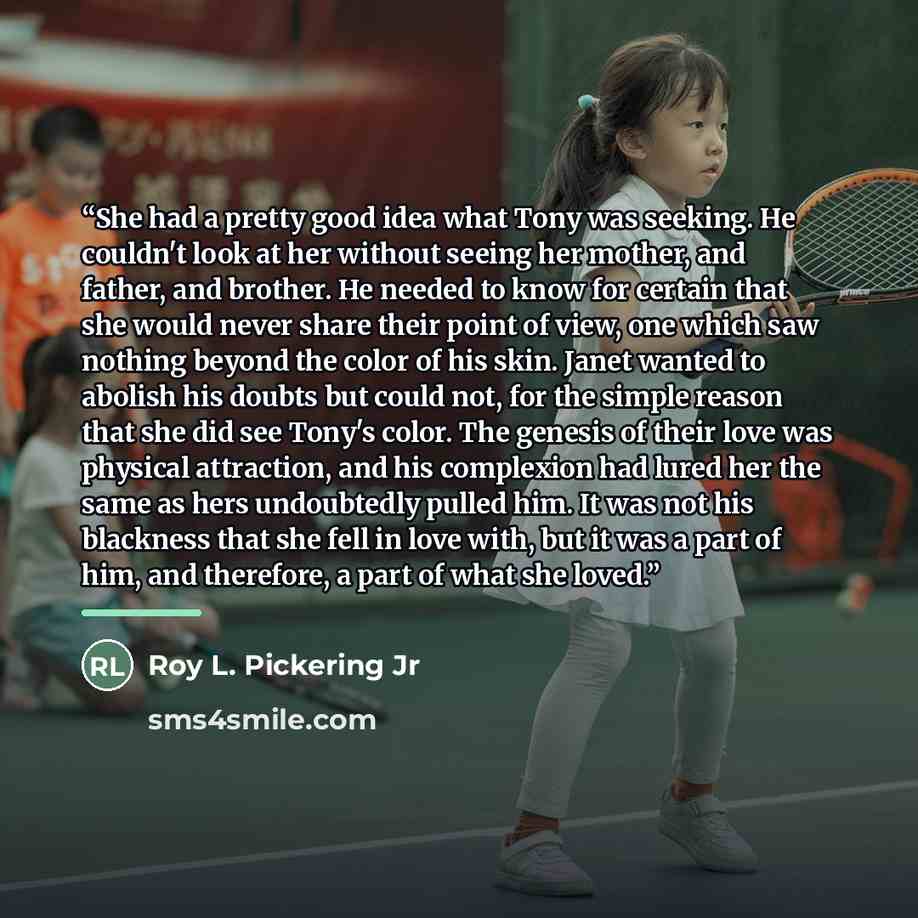 “She had a pretty good idea what Tony was seeking. He couldn't look at her without seeing her mother, and father, and brother. He needed to know for certain that she would never share their point of view, one which saw nothing beyond the color of his skin. Janet wanted to abolish his doubts but…” quote by Roy L. Pickering Jr