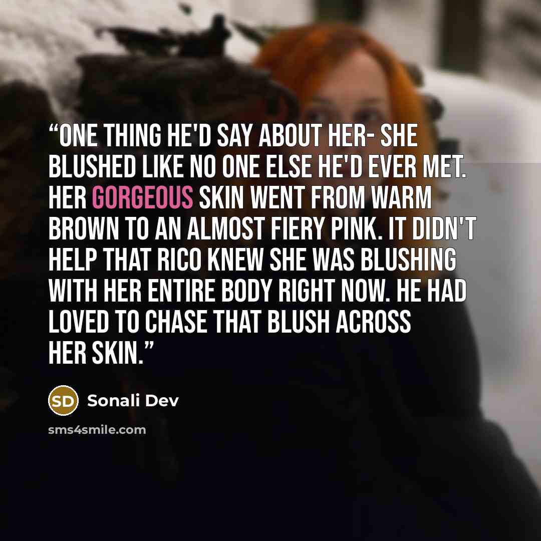 “One thing he'd say about her- she blushed like no one else he'd ever met. Her gorgeous skin went from warm brown to an almost fiery pink. It didn't help that Rico knew she was blushing with her entire body right now. He had loved to chase that blush across her skin.” quote by Sonali Dev