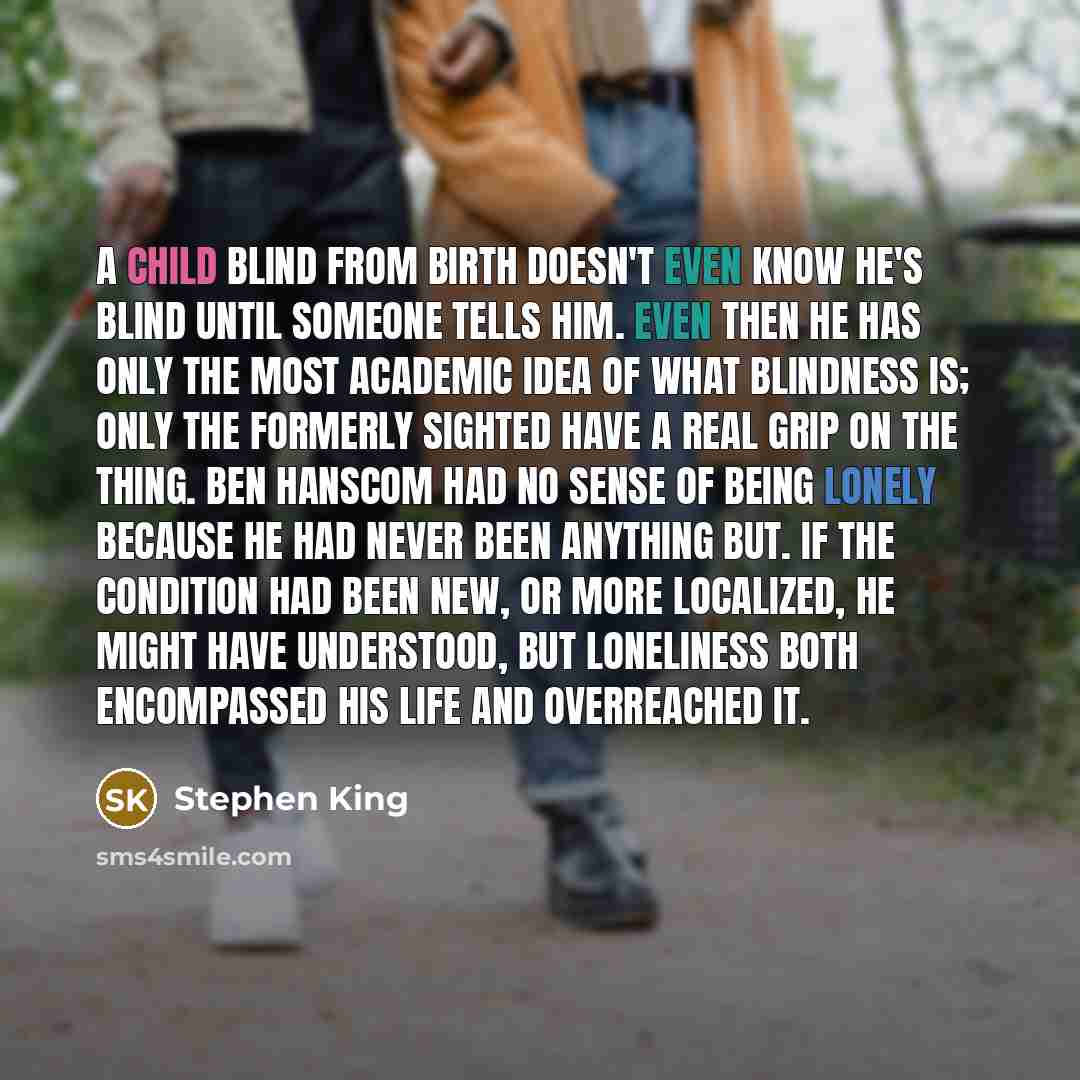 “A child blind from birth doesn't even know he's blind until someone tells him. Even then he has only the most academic idea of what blindness is; only the formerly sighted have a real grip on the thing. Ben Hanscom had no sense of being lonely because he had never been anything but. If the…” quote by Stephen King