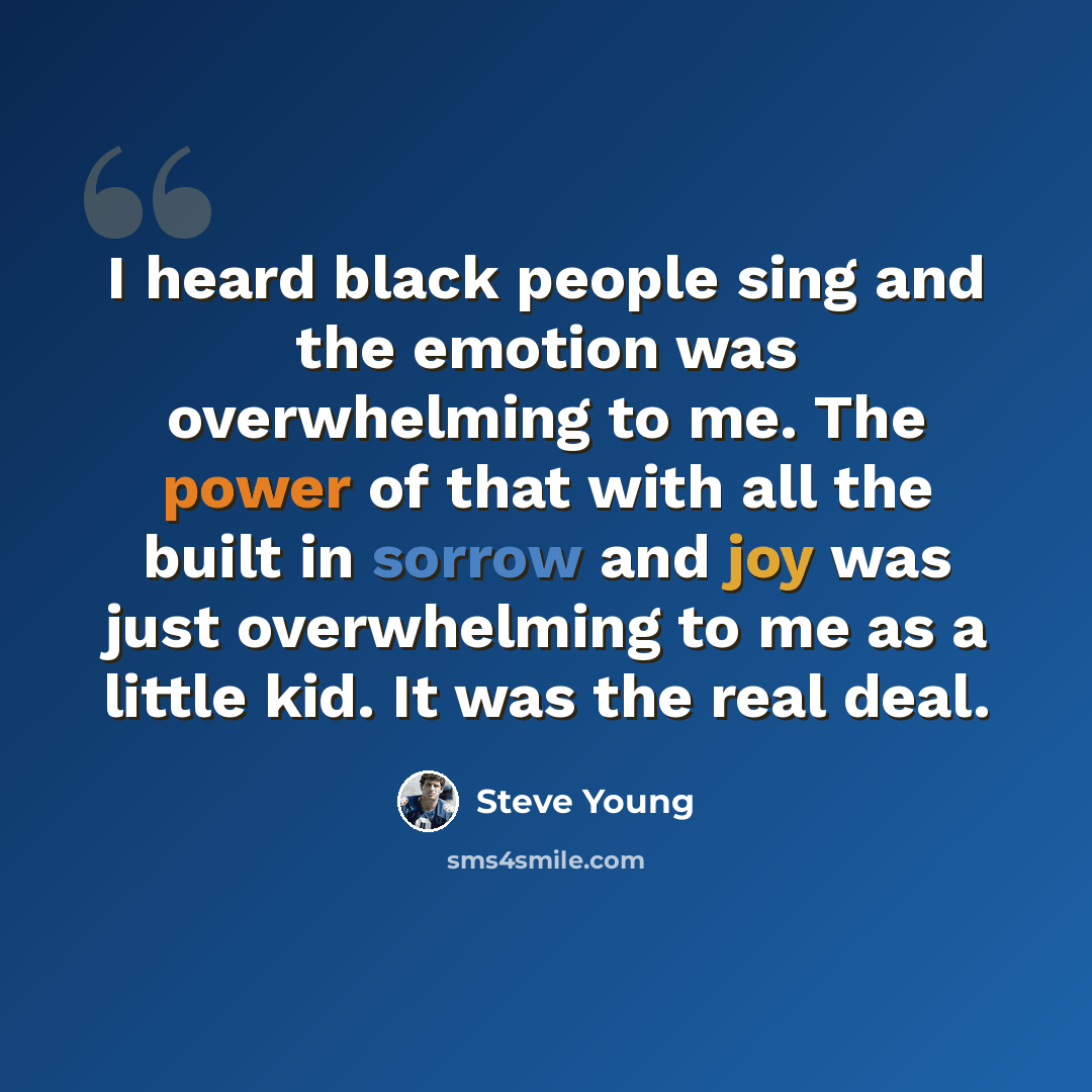 “I heard black people sing and the emotion was overwhelming to me. The power of that with all the built in sorrow and joy was just overwhelming to me as a little kid. It was the real deal.” quote by Steve Young